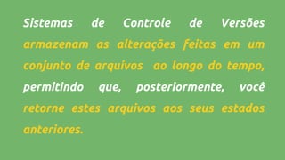 Sistemas de Controle de Versões
armazenam as alterações feitas em um
conjunto de arquivos ao longo do tempo,
permitindo que, posteriormente, você
retorne estes arquivos aos seus estados
anteriores.
 