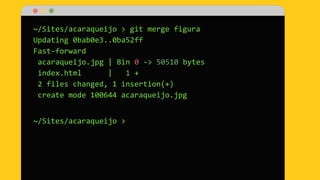 ~/Sites/acaraqueijo > git merge figura
Updating 0bab0e3..0ba52ff
Fast-forward
acaraqueijo.jpg | Bin 0 -> 50510 bytes
index.html | 1 +
2 files changed, 1 insertion(+)
create mode 100644 acaraqueijo.jpg
~/Sites/acaraqueijo >
 