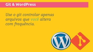 Git & WordPress
Use o git controlar apenas
arquivos que você altera
com frequência.
 