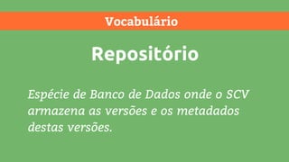 Vocabulário
Repositório
Espécie de Banco de Dados onde o SCV
armazena as versões e os metadados
destas versões.
 