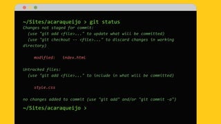 ~/Sites/acaraqueijo > git status
Changes not staged for commit:
(use "git add <file>..." to update what will be committed)
(use "git checkout -- <file>..." to discard changes in working
directory)
modified: index.html
Untracked files:
(use "git add <file>..." to include in what will be committed)
style.css
no changes added to commit (use "git add" and/or "git commit -a")
~/Sites/acaraqueijo >
 