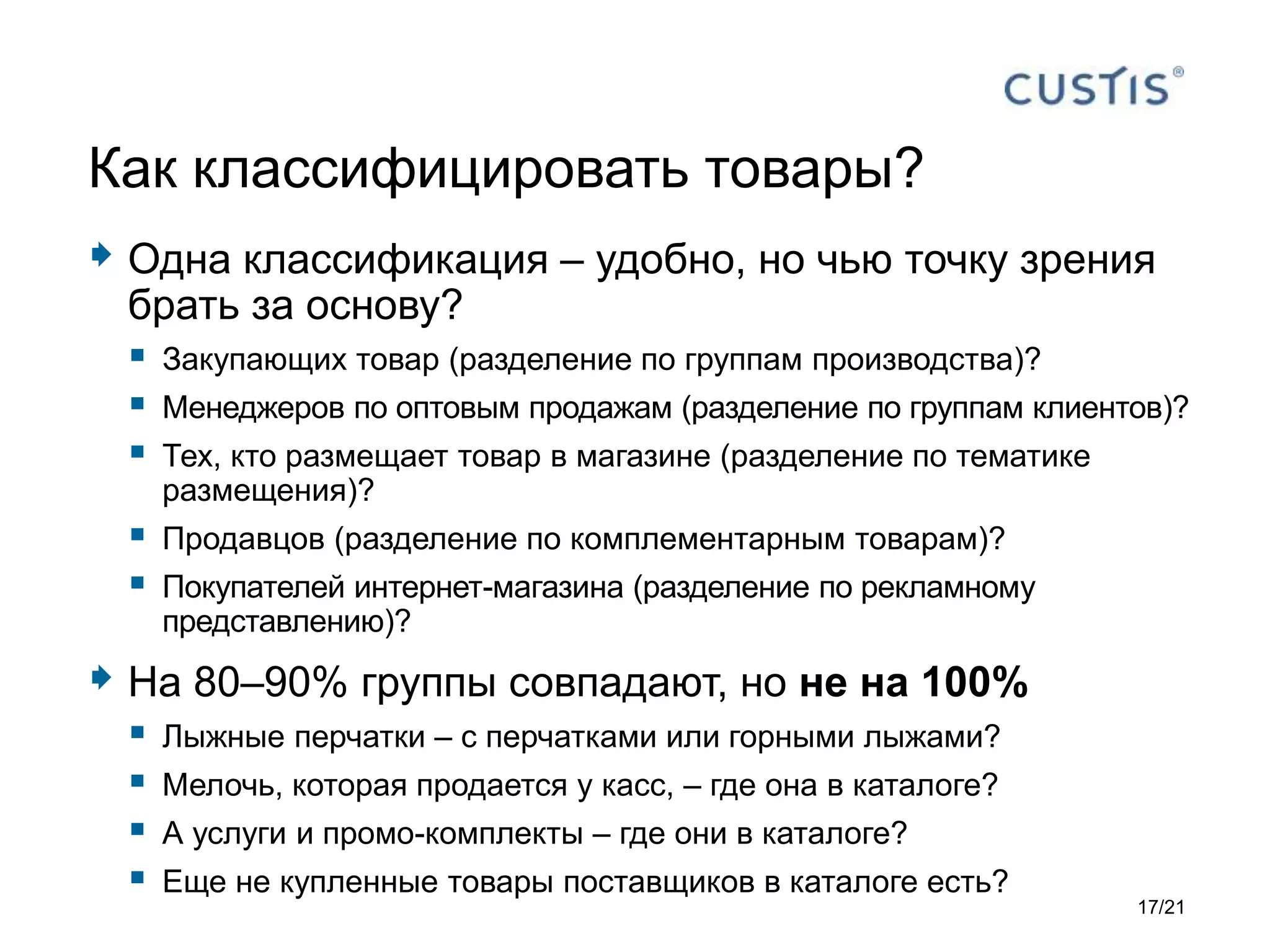  Одна классификация – удобно, но чью точку зрения
брать за основу?
 Закупающих товар (разделение по группам производства)?
 Менеджеров по оптовым продажам (разделение по группам клиентов)?
 Тех, кто размещает товар в магазине (разделение по тематике
размещения)?
 Продавцов (разделение по комплементарным товарам)?
 Покупателей интернет-магазина (разделение по рекламному
представлению)?
 На 80–90% группы совпадают, но не на 100%
 Лыжные перчатки – с перчатками или горными лыжами?
 Мелочь, которая продается у касс, – где она в каталоге?
 А услуги и промо-комплекты – где они в каталоге?
 Еще не купленные товары поставщиков в каталоге есть?
Как классифицировать товары?
17/21
 