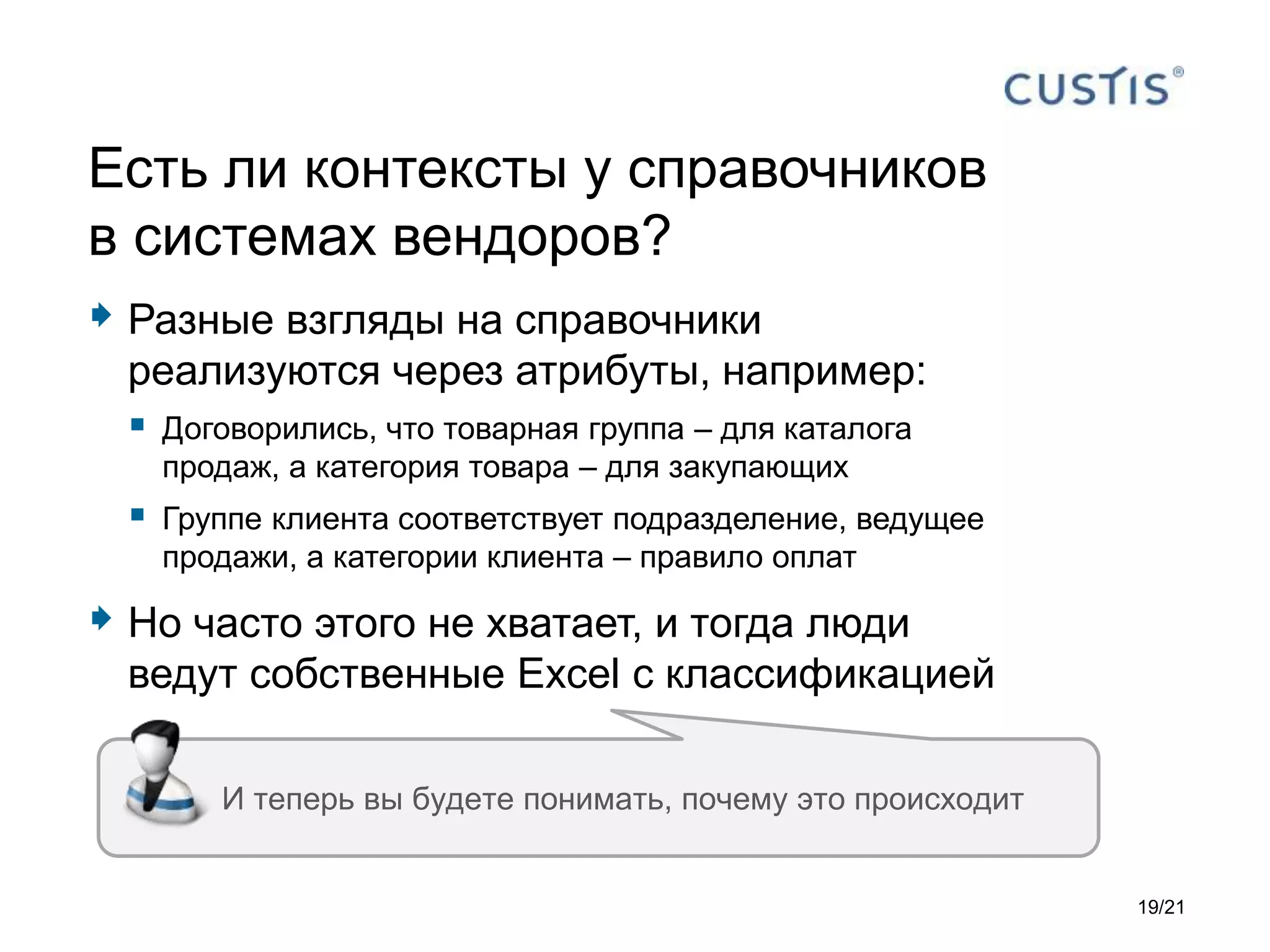  Разные взгляды на справочники
реализуются через атрибуты, например:
 Договорились, что товарная группа – для каталога
продаж, а категория товара – для закупающих
 Группе клиента соответствует подразделение, ведущее
продажи, а категории клиента – правило оплат
 Но часто этого не хватает, и тогда люди
ведут собственные Excel с классификацией
Есть ли контексты у справочников
в системах вендоров?
И теперь вы будете понимать, почему это происходит
19/21
 