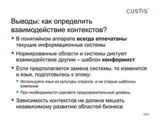  В понятийном аппарате всегда отпечатаны
текущие информационные системы
 Нормированные области и системы диктуют
взаимодействие другим – шаблон конформист
 Если предполагается замена системы, то изменится
и язык, подготовьтесь к этому:
 Используйте язык из культуры отрасли, а не старые шаблоны
компании
 При необходимости сделайте предохранительный уровень
 Зависимость контекстов не должна мешать
независимому развитию областей бизнеса
Выводы: как определить
взаимодействие контекстов?
15/21
 