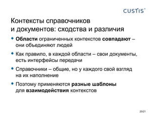  Области ограниченных контекстов совпадают –
они объединяют людей
 Как правило, в каждой области – свои документы,
есть интерфейсы передачи
 Справочники – общие, но у каждого свой взгляд
на их наполнение
 Поэтому применяются разные шаблоны
для взаимодействия контекстов
Контексты справочников
и документов: сходства и различия
20/21
 