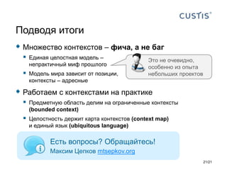  Множество контекстов – фича, а не баг
 Единая целостная модель –
непрактичный миф прошлого
 Модель мира зависит от позиции,
контексты – адресные
 Работаем с контекстами на практике
 Предметную область делим на ограниченные контексты
(bounded context)
 Целостность держит карта контекстов (context map)
и единый язык (ubiquitous language)
Подводя итоги
Есть вопросы? Обращайтесь!
Максим Цепков mtsepkov.org
21/21
Это не очевидно,
особенно из опыта
небольших проектов
 