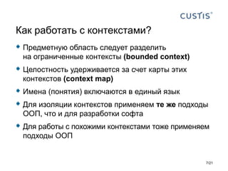  Предметную область следует разделить
на ограниченные контексты (bounded context)
 Целостность удерживается за счет карты этих
контекстов (context map)
 Имена (понятия) включаются в единый язык
 Для изоляции контекстов применяем те же подходы
ООП, что и для разработки софта
 Для работы с похожими контекстами тоже применяем
подходы ООП
Как работать с контекстами?
7/21
 