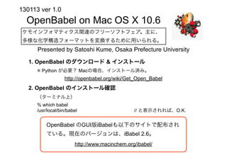 130113 ver 1.0
  OpenBabel on Mac OS X 10.6
 ケモインフォマティクス関連のフリーソフトフェア。主に、
 多様な化学構造フォーマットを変換するために用いられる。
      Presented by Satoshi Kume, Osaka Prefecture University

   1. OpenBabel のダウンロード & インストール
     ※ Python が必要？ Macの場合、インストール済み。
                  http://openbabel.org/wiki/Get_Open_Babel
   2. OpenBabel のインストール確認
     （ターミナル上）
     % which babel
     /usr/local/bin/babel                      // と表示されれば、O.K.


         OpenBabel のGUI版iBabelも以下のサイトで配布され
         ている。現在のバージョンは、iBabel 2.6。
                       http://www.macinchem.org/ibabel/
 