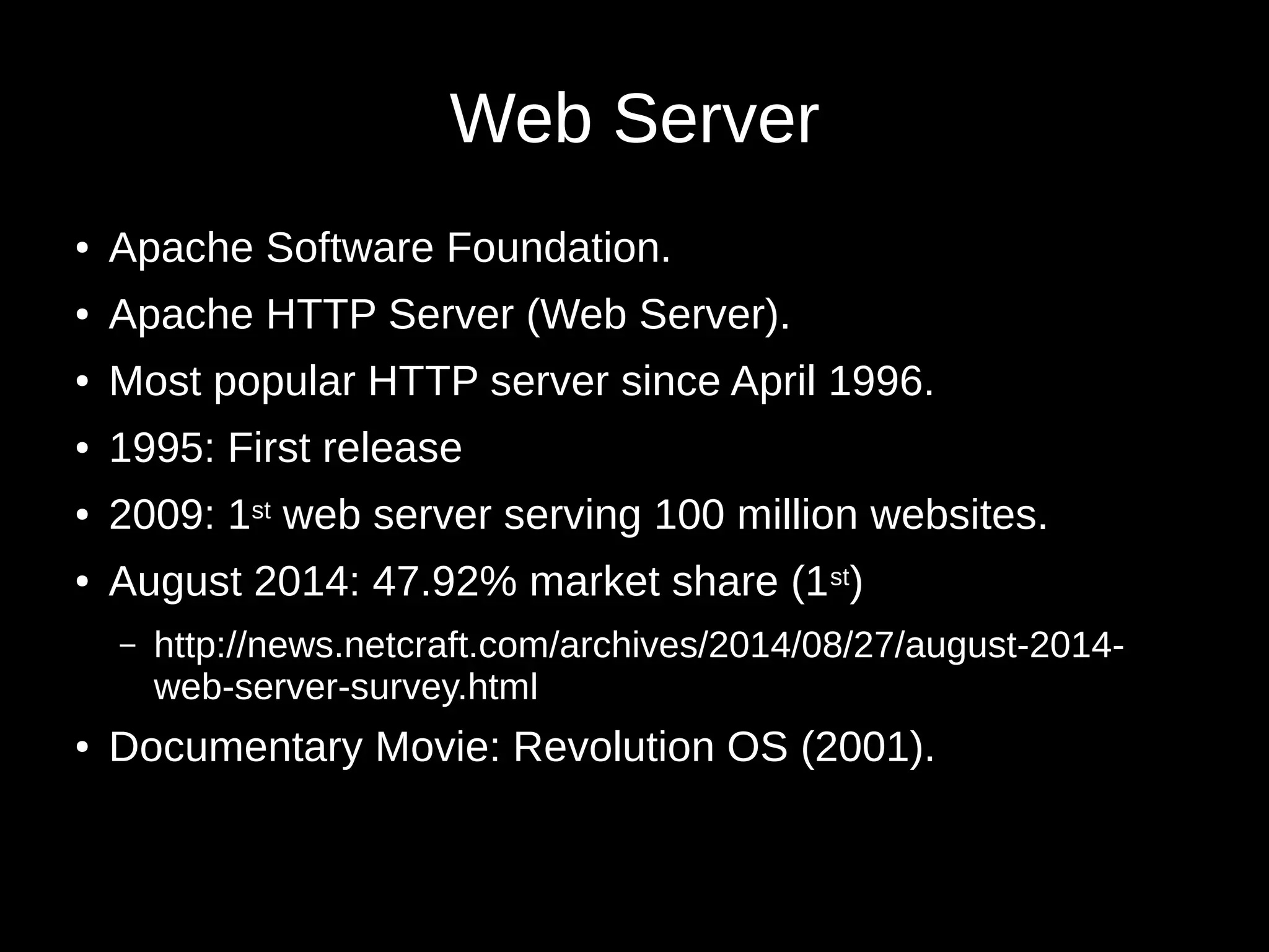 Web Server 
● Apache Software Foundation. 
● Apache HTTP Server (Web Server). 
● Most popular HTTP server since April 1996. 
● 1995: First release 
● 2009: 1st web server serving 100 million websites. 
● August 2014: 47.92% market share (1st) 
– http://news.netcraft.com/archives/2014/08/27/august-2014- 
web-server-survey.html 
● Documentary Movie: Revolution OS (2001). 
 
