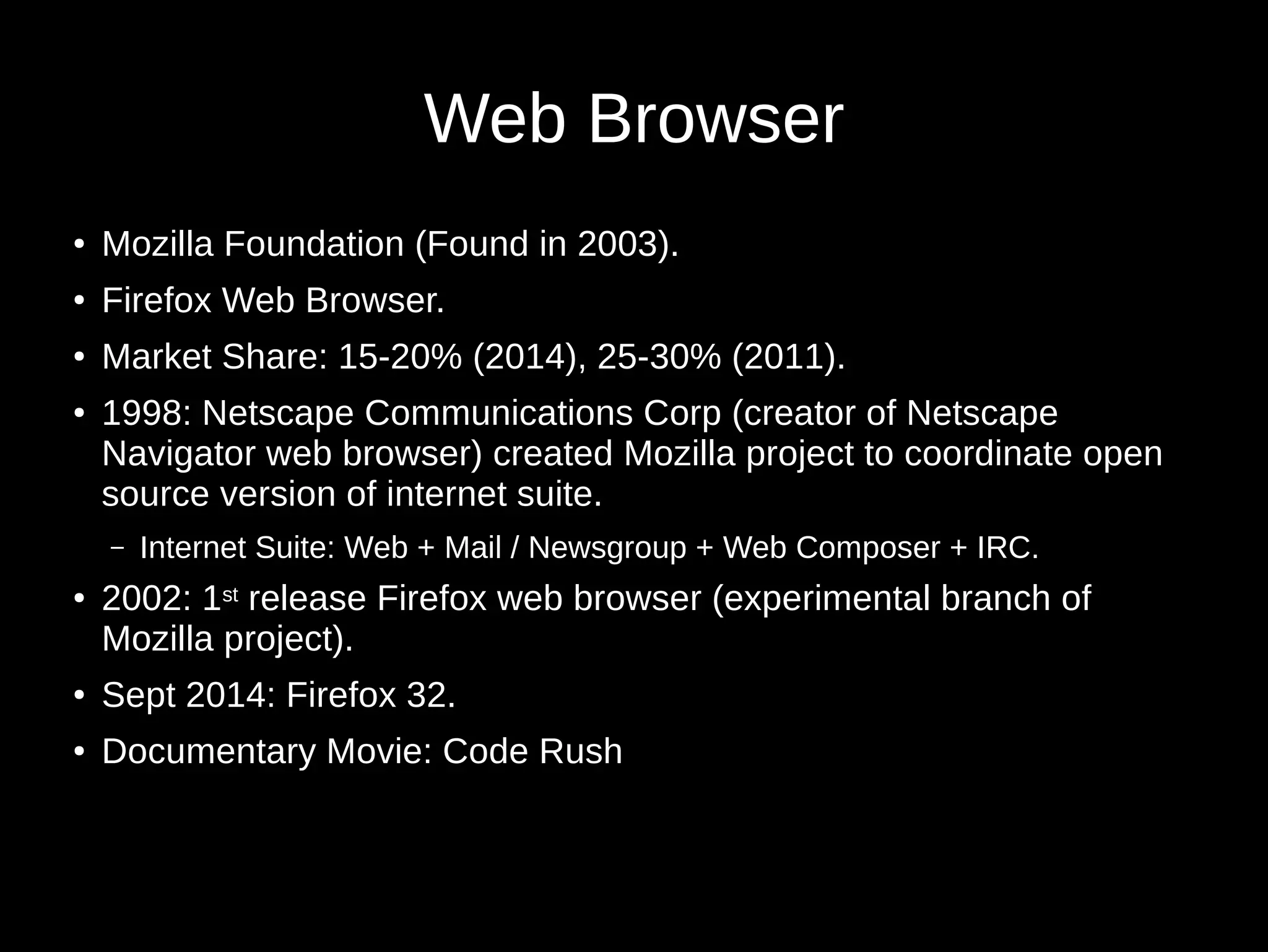 Web Browser 
● Mozilla Foundation (Found in 2003). 
● Firefox Web Browser. 
● Market Share: 15-20% (2014), 25-30% (2011). 
● 1998: Netscape Communications Corp (creator of Netscape 
Navigator web browser) created Mozilla project to coordinate open 
source version of internet suite. 
– Internet Suite: Web + Mail / Newsgroup + Web Composer + IRC. 
● 2002: 1st release Firefox web browser (experimental branch of 
Mozilla project). 
● Sept 2014: Firefox 32. 
● Documentary Movie: Code Rush 
 