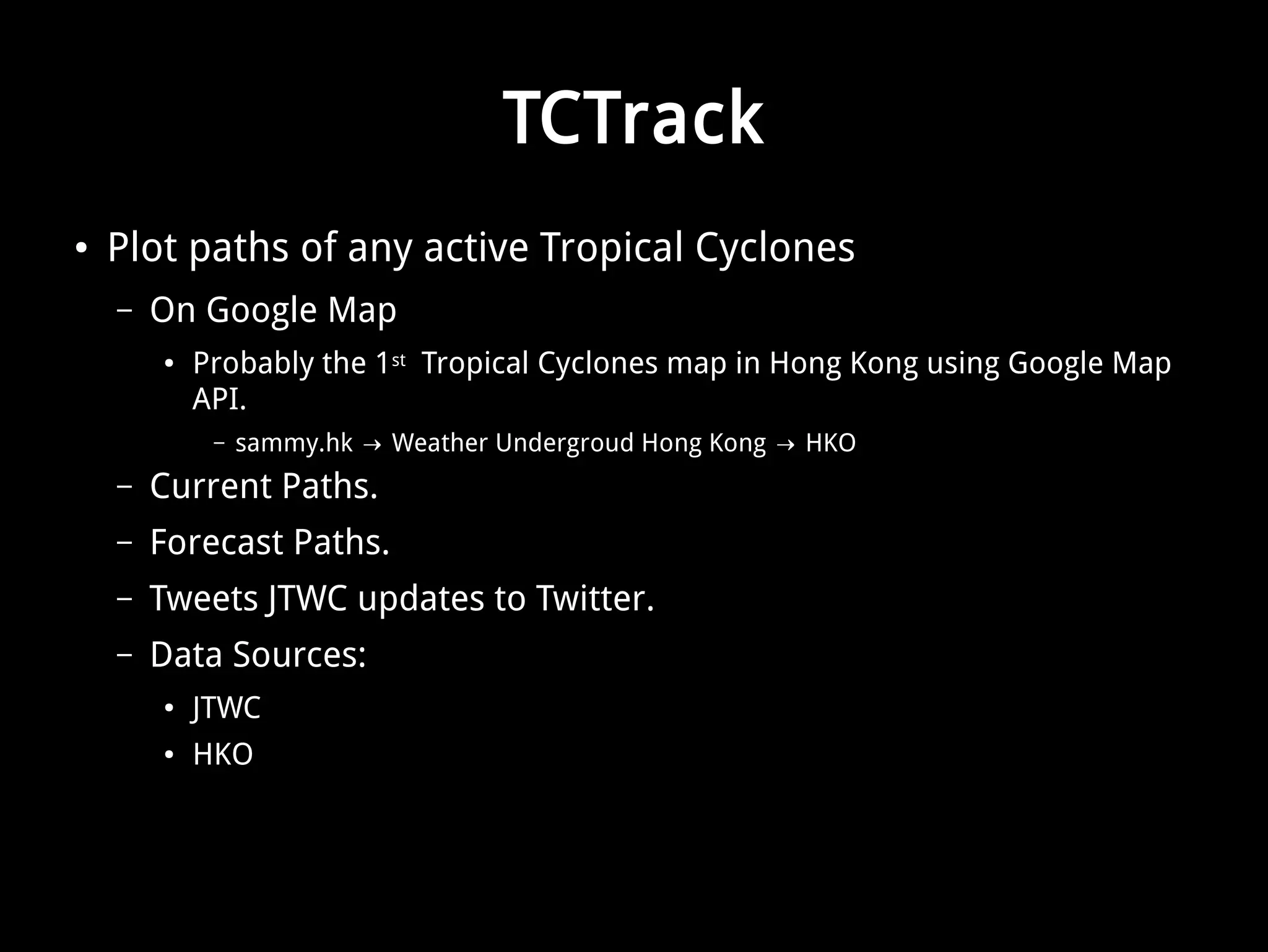 TCTrack 
● Plot paths of any active Tropical Cyclones 
– On Google Map 
● Probably the 1st Tropical Cyclones map in Hong Kong using Google Map 
API. 
– sammy.hk → Weather Undergroud Hong Kong → HKO 
– Current Paths. 
– Forecast Paths. 
– Tweets JTWC updates to Twitter. 
– Data Sources: 
● JTWC 
● HKO 
 