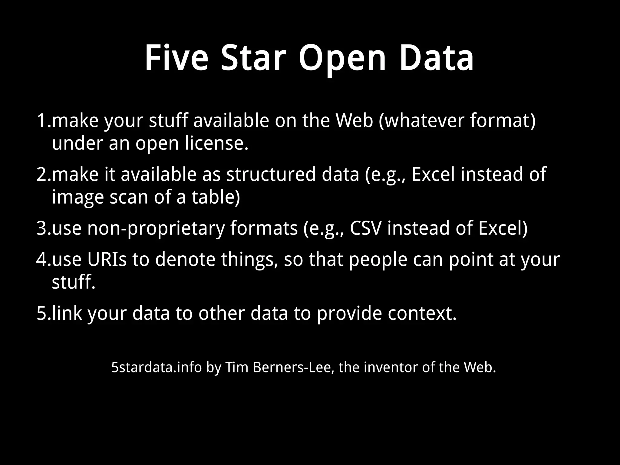 Five Star Open Data 
1.make your stuff available on the Web (whatever format) 
under an open license. 
2.make it available as structured data (e.g., Excel instead of 
image scan of a table) 
3.use non-proprietary formats (e.g., CSV instead of Excel) 
4.use URIs to denote things, so that people can point at your 
stuff. 
5.link your data to other data to provide context. 
5stardata.info by Tim Berners-Lee, the inventor of the Web. 
 