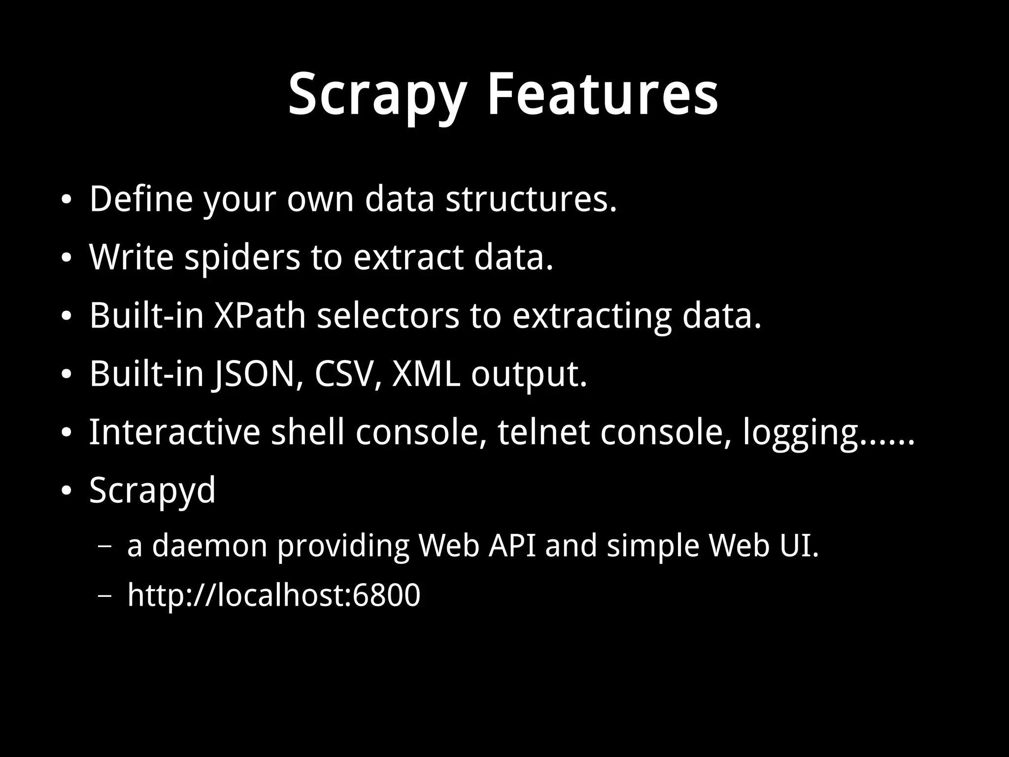 Scrapy Features 
● Define your own data structures. 
● Write spiders to extract data. 
● Built-in XPath selectors to extracting data. 
● Built-in JSON, CSV, XML output. 
● Interactive shell console, telnet console, logging...... 
● Scrapyd 
– a daemon providing Web API and simple Web UI. 
– http://localhost:6800 
 