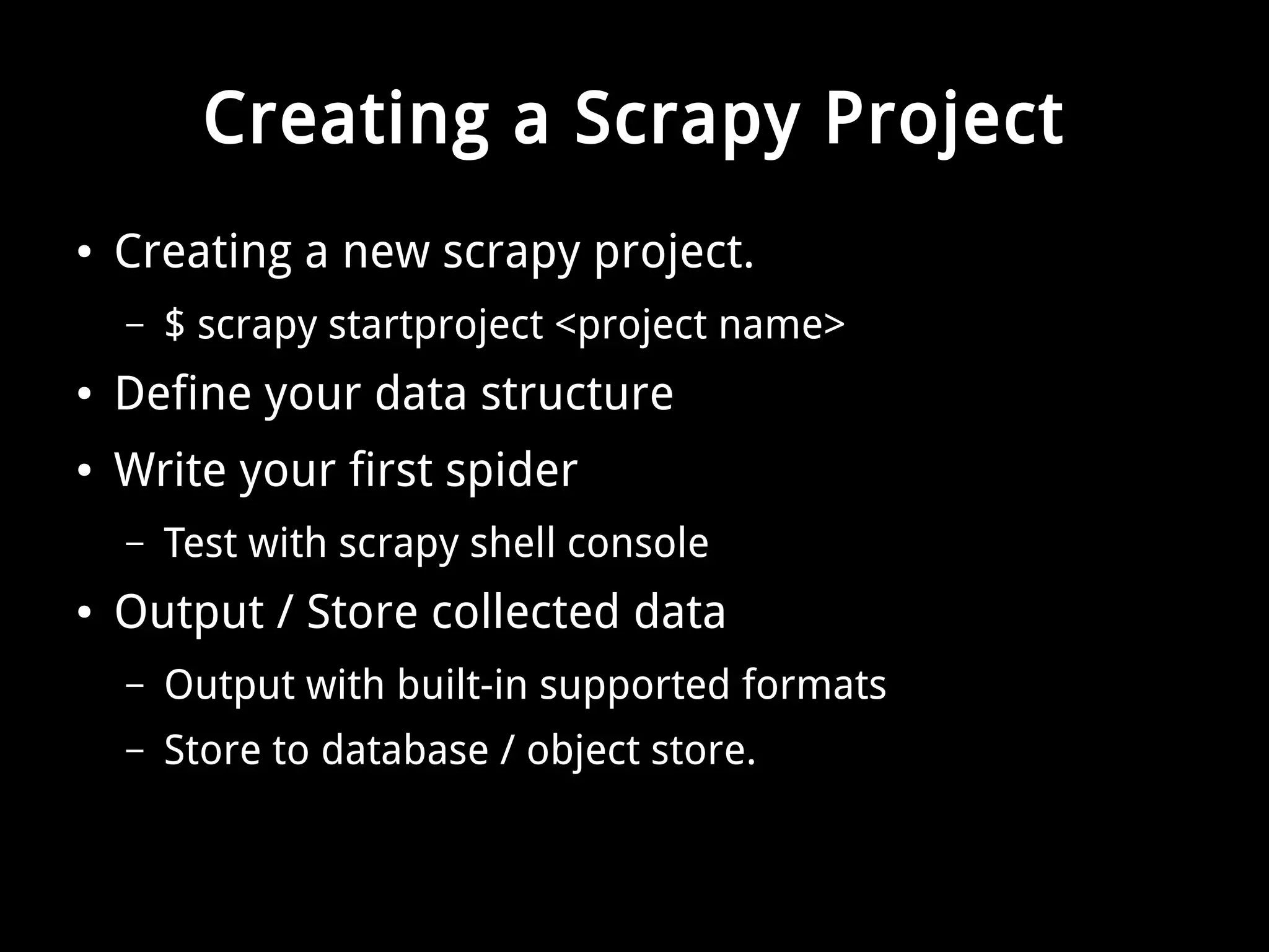 Creating a Scrapy Project 
● Creating a new scrapy project. 
– $ scrapy startproject <project name> 
● Define your data structure 
● Write your first spider 
– Test with scrapy shell console 
● Output / Store collected data 
– Output with built-in supported formats 
– Store to database / object store. 
 