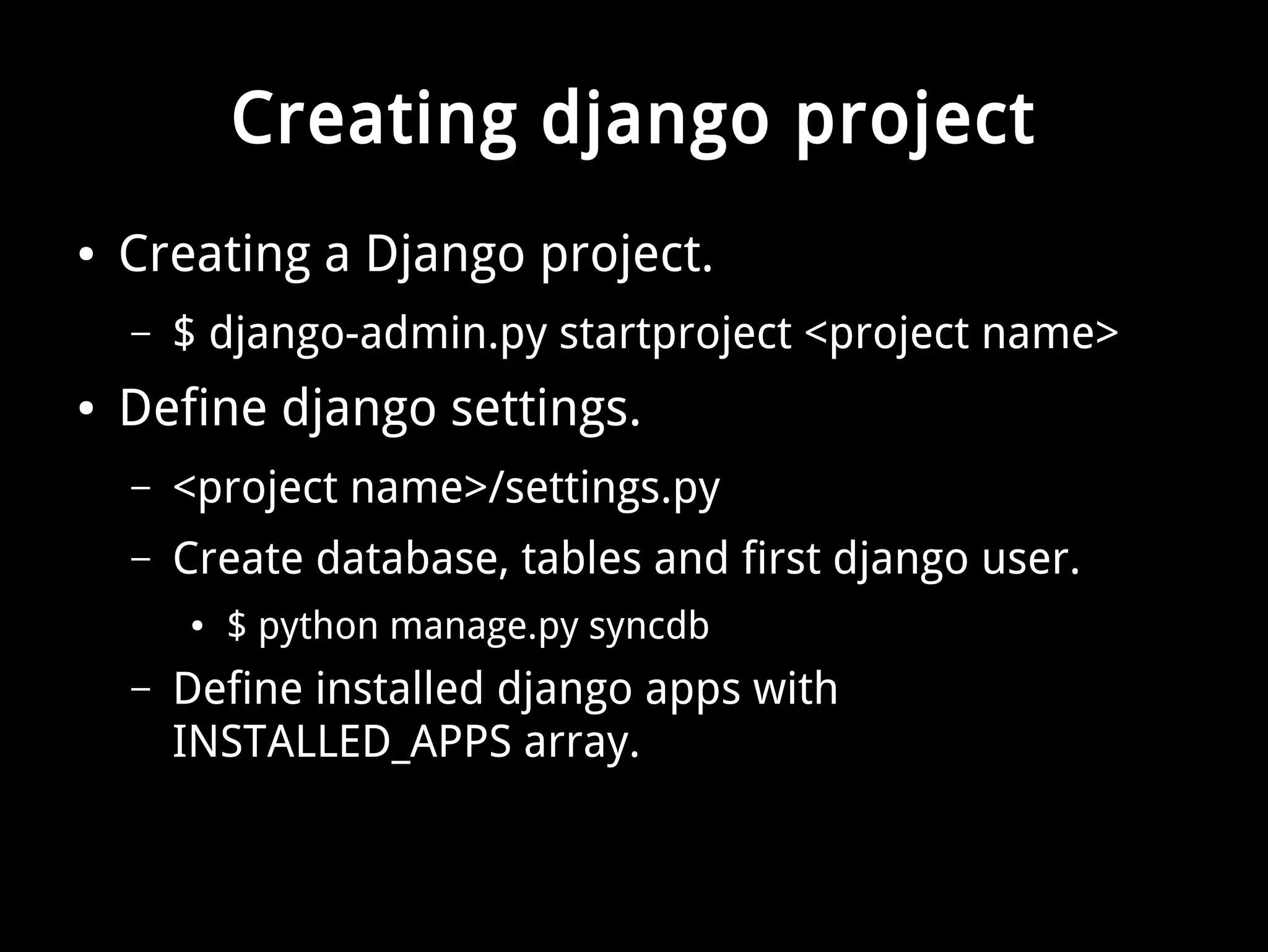 Creating django project 
● Creating a Django project. 
– $ django-admin.py startproject <project name> 
● Define django settings. 
– <project name>/settings.py 
– Create database, tables and first django user. 
● $ python manage.py syncdb 
– Define installed django apps with 
INSTALLED_APPS array. 
 