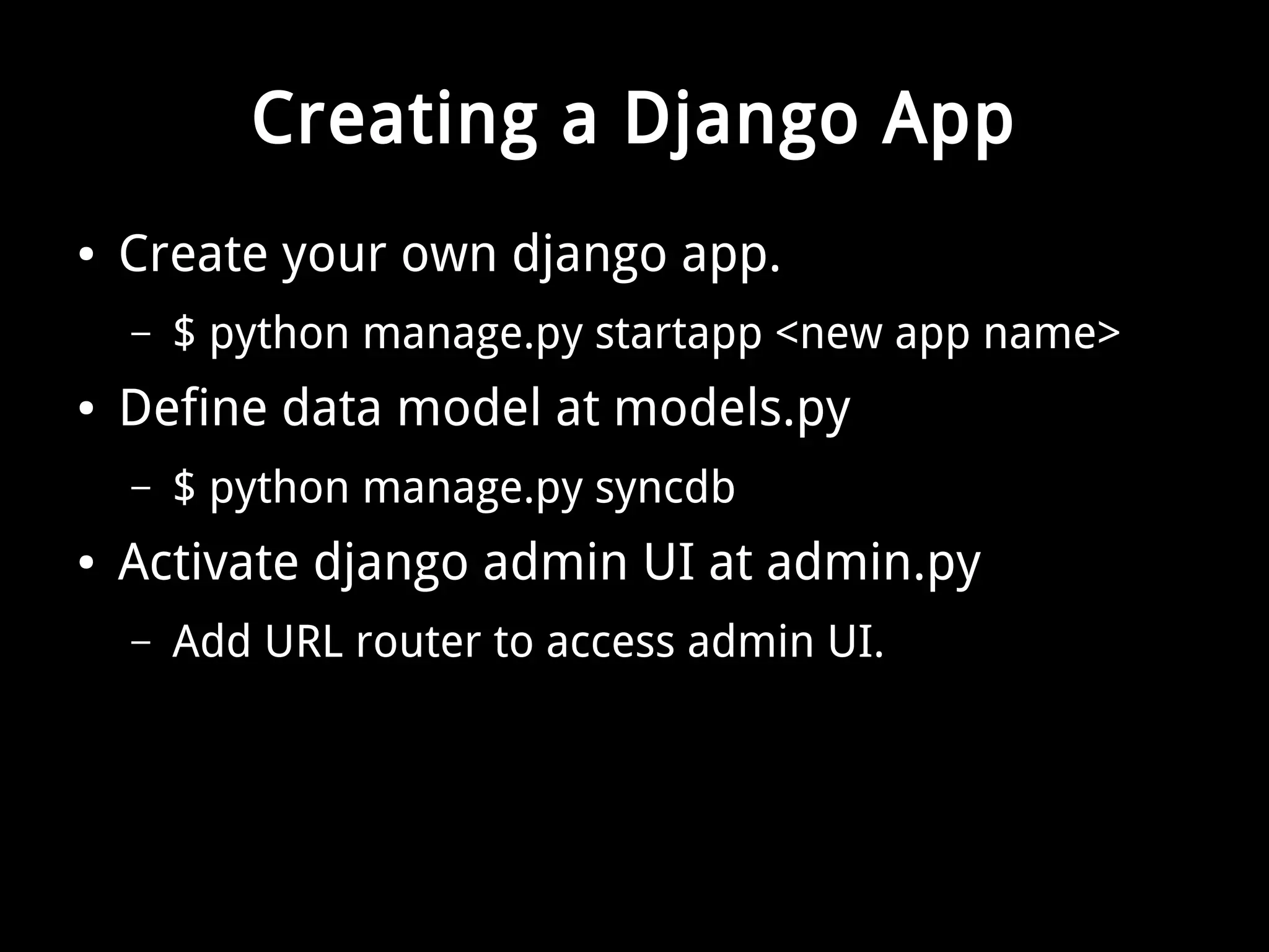 Creating a Django App 
● Create your own django app. 
– $ python manage.py startapp <new app name> 
● Define data model at models.py 
– $ python manage.py syncdb 
● Activate django admin UI at admin.py 
– Add URL router to access admin UI. 
 