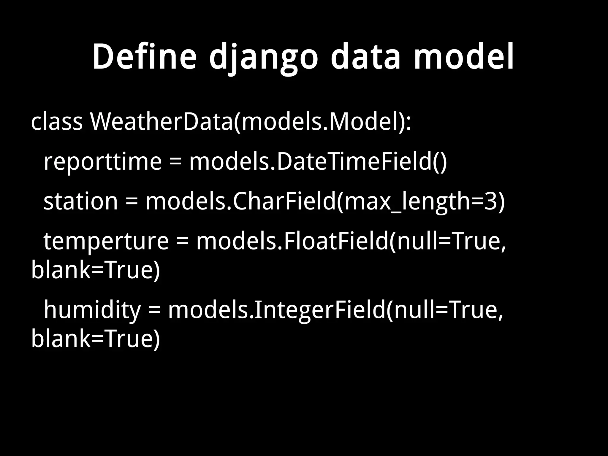Define django data model 
class WeatherData(models.Model): 
reporttime = models.DateTimeField() 
station = models.CharField(max_length=3) 
temperture = models.FloatField(null=True, 
blank=True) 
humidity = models.IntegerField(null=True, 
blank=True) 
 