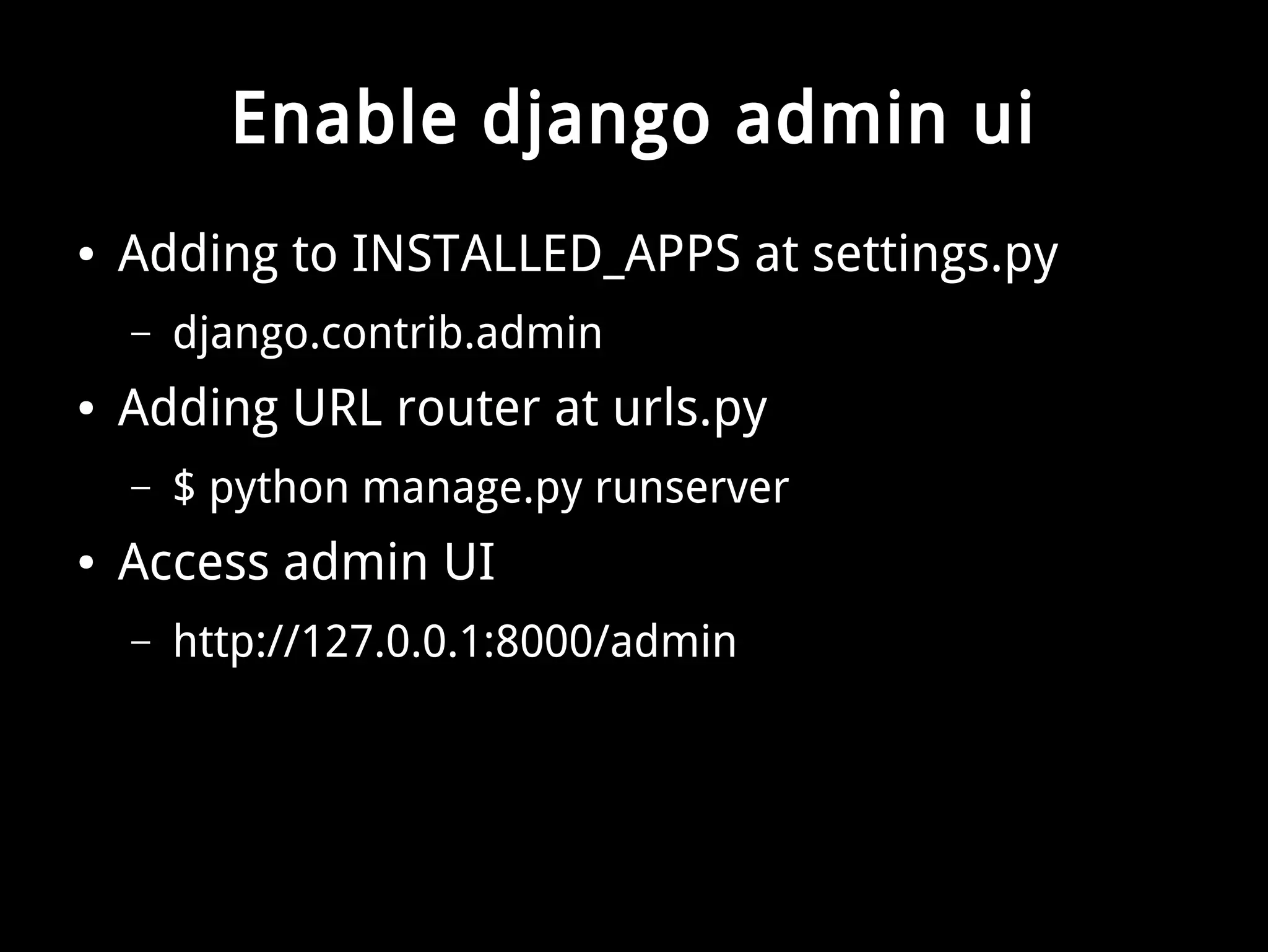 Enable django admin ui 
● Adding to INSTALLED_APPS at settings.py 
– django.contrib.admin 
● Adding URL router at urls.py 
– $ python manage.py runserver 
● Access admin UI 
– http://127.0.0.1:8000/admin 
 