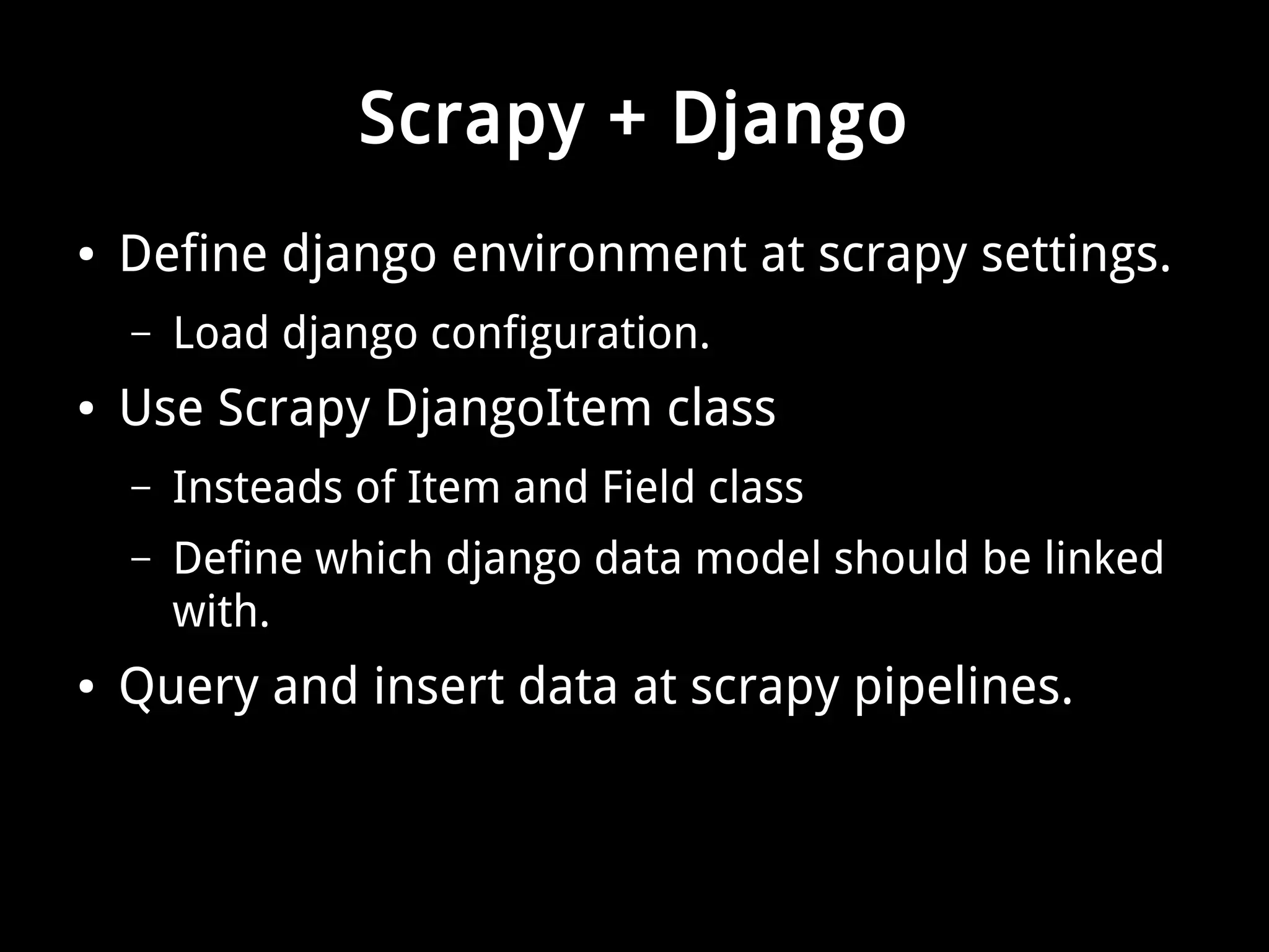 Scrapy + Django 
● Define django environment at scrapy settings. 
– Load django configuration. 
● Use Scrapy DjangoItem class 
– Insteads of Item and Field class 
– Define which django data model should be linked 
with. 
● Query and insert data at scrapy pipelines. 
 