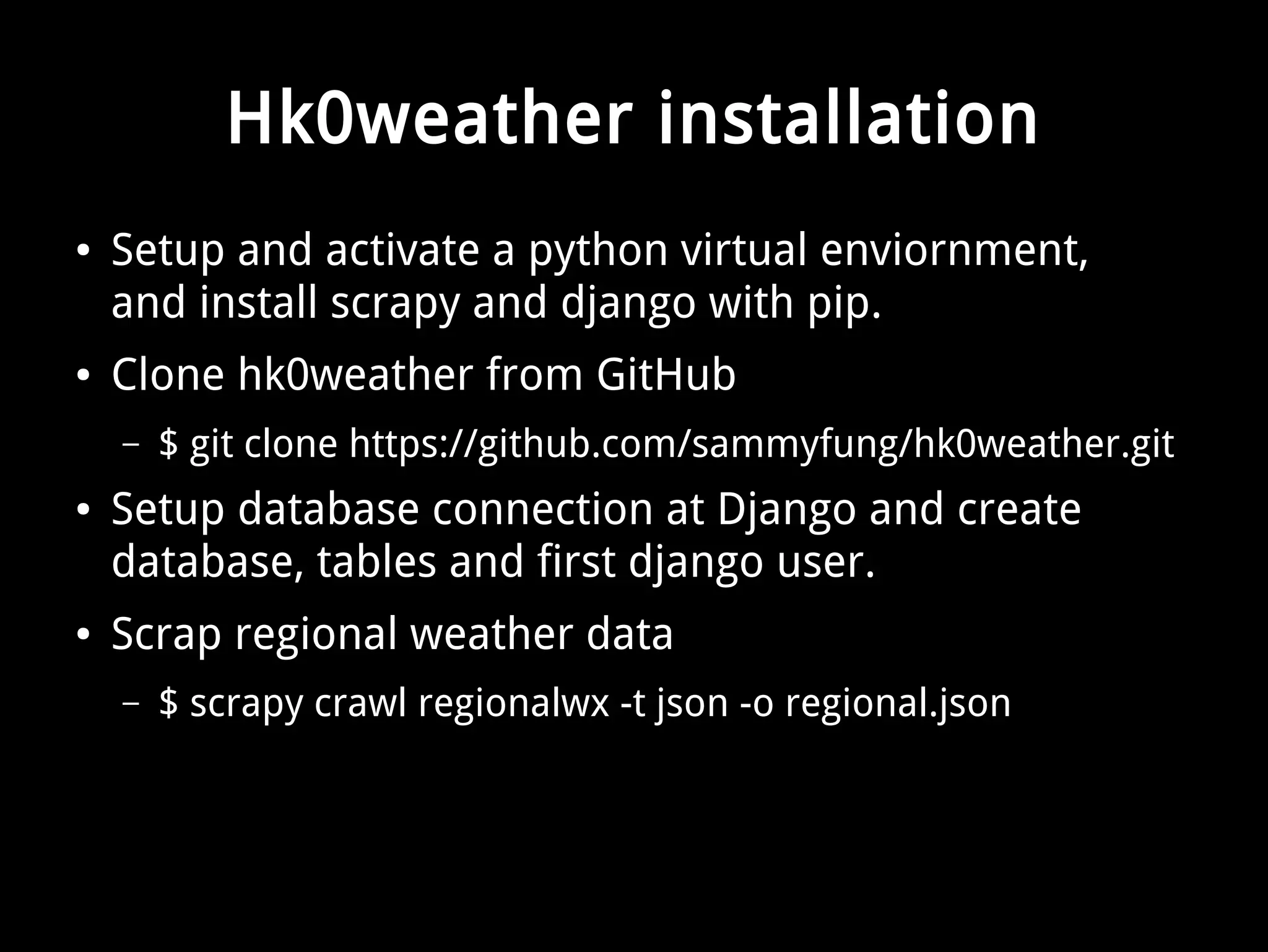 Hk0weather installation 
● Setup and activate a python virtual enviornment, 
and install scrapy and django with pip. 
● Clone hk0weather from GitHub 
– $ git clone https://github.com/sammyfung/hk0weather.git 
● Setup database connection at Django and create 
database, tables and first django user. 
● Scrap regional weather data 
– $ scrapy crawl regionalwx -t json -o regional.json 
 