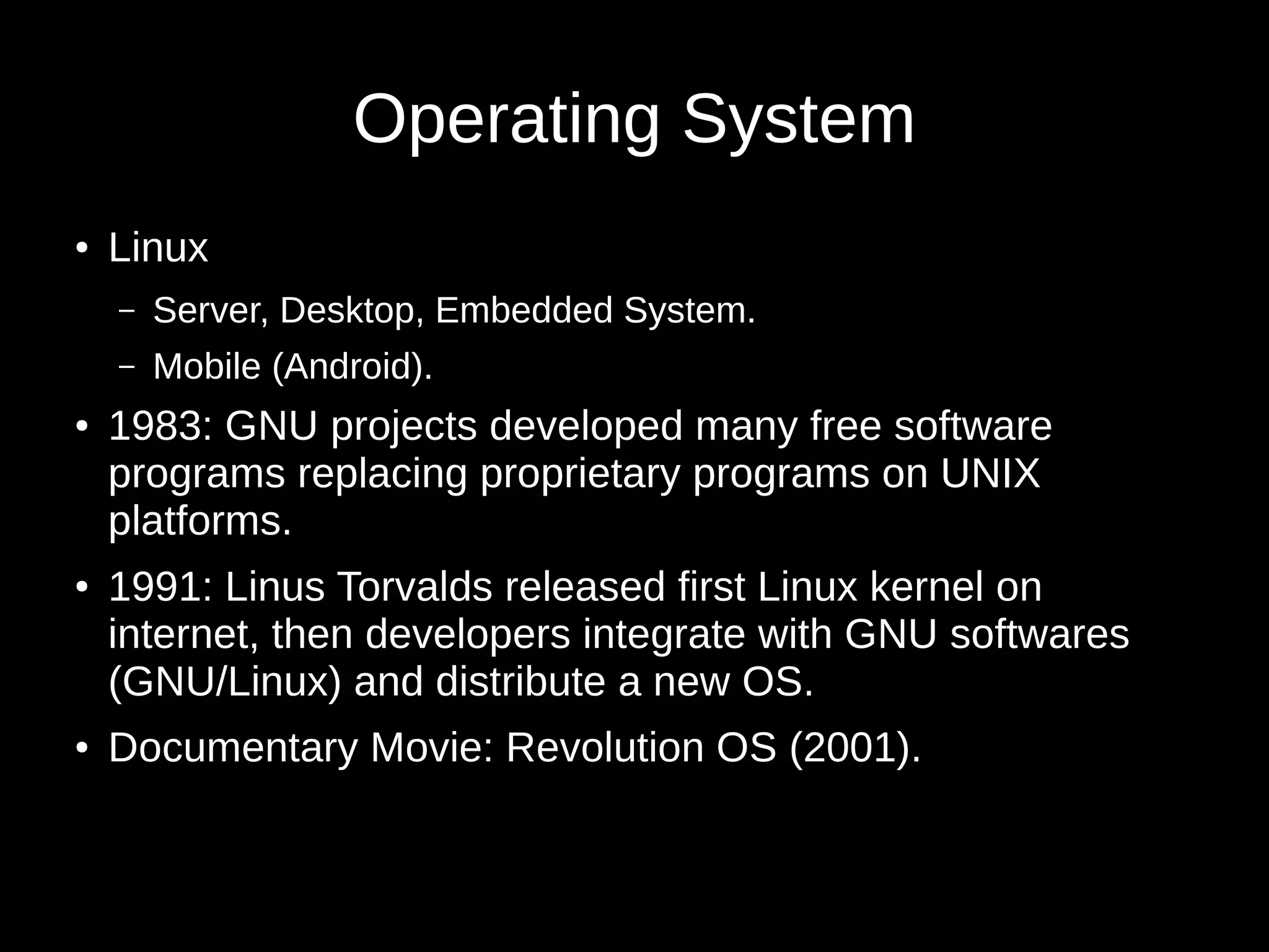 Operating System 
● Linux 
– Server, Desktop, Embedded System. 
– Mobile (Android). 
● 1983: GNU projects developed many free software 
programs replacing proprietary programs on UNIX 
platforms. 
● 1991: Linus Torvalds released first Linux kernel on 
internet, then developers integrate with GNU softwares 
(GNU/Linux) and distribute a new OS. 
● Documentary Movie: Revolution OS (2001). 
 