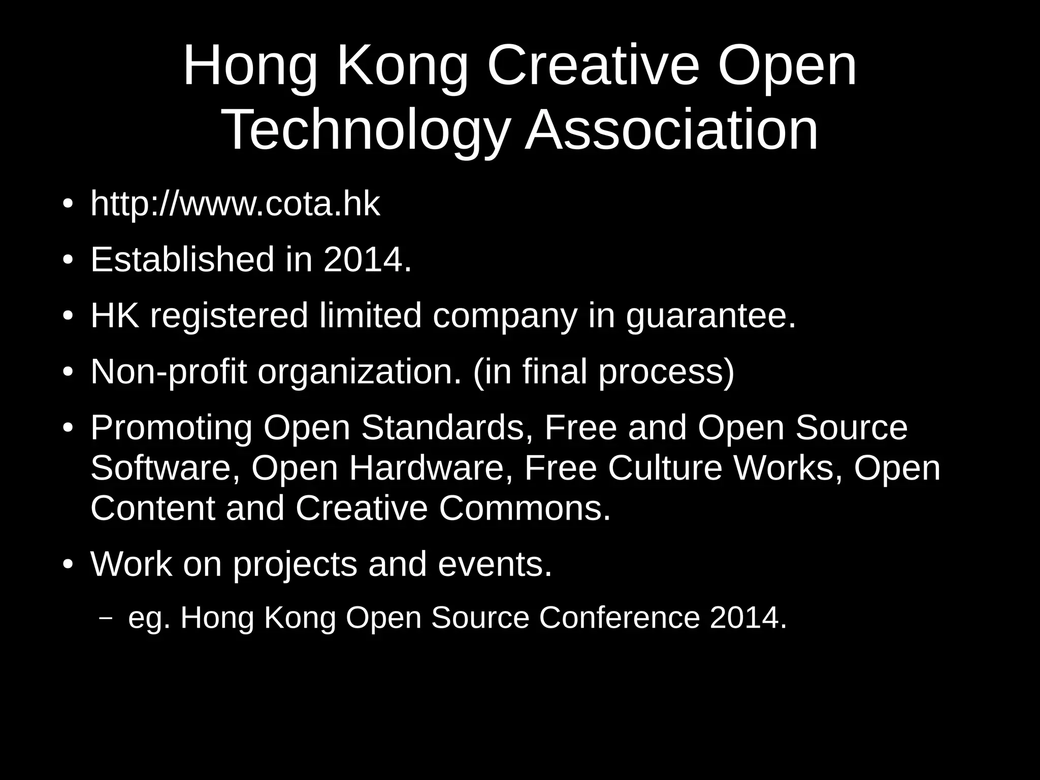 Hong Kong Creative Open 
Technology Association 
● http://www.cota.hk 
● Established in 2014. 
● HK registered limited company in guarantee. 
● Non-profit organization. (in final process) 
● Promoting Open Standards, Free and Open Source 
Software, Open Hardware, Free Culture Works, Open 
Content and Creative Commons. 
● Work on projects and events. 
– eg. Hong Kong Open Source Conference 2014. 
 