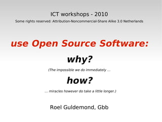 ICT workshops - 2010 Some rights reserved: Attribution-Noncommercial-Share Alike 3.0 Netherlands use Open Source Software: why? (The impossible we do immediately …  how? …  miracles however do take a little longer.) Roel Guldemond, Gbb 