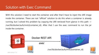 Solution with Exec Command
With this solution I need to start the container and after that I have to inject the JAR image
inside the container. There are not “official” solution to do this when a container is already
running, but I solved this problem by copying the JAR retrieved from glance in this path ->
/var/lib/docker/aufs/mnt/{container_id}. After that I use the exec command to run the jar
inside the container.
Docker REST API
exec
/var/lib/docker/aufs/mnt/{container_id}
1530/01/2016 17.12
 