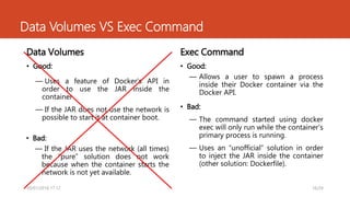Data Volumes VS Exec Command
Data Volumes
• Good:
― Uses a feature of Docker’s API in
order to use the JAR inside the
container
― If the JAR does not use the network is
possible to start it at container boot.
Exec Command
• Good:
― Allows a user to spawn a process
inside their Docker container via the
Docker API.
• Bad:
― If the JAR uses the network (all times)
the “pure” solution does not work
because when the container starts the
network is not yet available.
• Bad:
― The command started using docker
exec will only run while the container’s
primary process is running.
― Uses an “unofficial” solution in order
to inject the JAR inside the container
(other solution: Dockerfile).
16/2430/01/2016 17.12
 