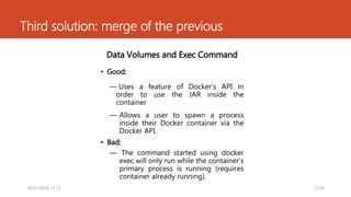 Third solution: merge of the previous
Data Volumes and Exec Command
• Good:
― Uses a feature of Docker’s API in
order to use the JAR inside the
container
― Allows a user to spawn a process
inside their Docker container via the
Docker API.
• Bad:
― The command started using docker
exec will only run while the container’s
primary process is running (requires
container already running).
17/2430/01/2016 17.12
 
