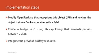 Implementation steps
Modify OpenStack so that recognizes this object (JAR) and lunches this
object inside a Docker container with a JVM.
Create a bridge in C using libpcap library that forwards packets
between 2 vNIC.
Integrate the previous prototype in Java.
9/2430/01/2016 17.12
 