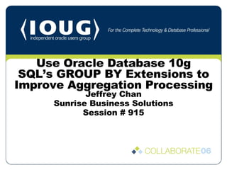 Jeffrey Chan Sunrise Business Solutions Session # 915 Use Oracle Database 10g SQL’s GROUP BY Extensions to Improve Aggregation Processing 