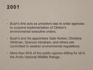 2001
• Bush’s first acts as president was to order agencies
to suspend implementation of Clinton’s
environmental executive orders.
• Bush’s and his appointees Gale Norton, Christine
Whitman, Spencer Abraham, and others are
committed to weaken environmental regulations.
• More than 80% of the public oppose drilling for oil in
the Arctic National Wildlife Refuge.
 
