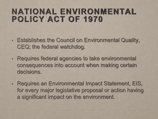 NATIONAL ENVIRONMENTAL
POLICY ACT OF 1970
• Establishes the Council on Environmental Quality,
CEQ; the federal watchdog.
• Requires federal agencies to take environmental
consequences into account when making certain
decisions.
• Requires an Environmental Impact Statement, EIS,
for every major legislative proposal or action having
a significant impact on the environment.
 