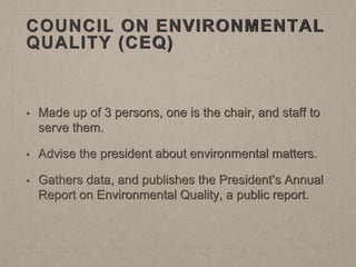 COUNCIL ON ENVIRONMENTAL
QUALITY (CEQ)
• Made up of 3 persons, one is the chair, and staff to
serve them.
• Advise the president about environmental matters.
• Gathers data, and publishes the President’s Annual
Report on Environmental Quality, a public report.
 