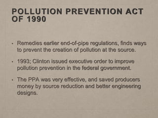 POLLUTION PREVENTION ACT
OF 1990
• Remedies earlier end-of-pipe regulations, finds ways
to prevent the creation of pollution at the source.
• 1993; Clinton issued executive order to improve
pollution prevention in the federal government.
• The PPA was very effective, and saved producers
money by source reduction and better engineering
designs.
 