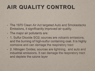 AIR QUALITY CONTROL
• The 1970 Clean Air Act targeted Auto and Smokestacks
Emissions, it significantly improved air quality.
• The major air pollutants are:
• 1. Sulfur Dioxide SO2; sources are volcanic emissions,
and the burning of high-sulfur containing coal. It is highly
corrosive and can damage the respiratory tract
• 2. Nitrogen Oxides; sources are lightning, and auto and
industrial emissions. It can damage the respiratory tract
and deplete the ozone layer
 