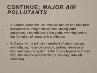 CONTINUE; MAJOR AIR
POLLUTANTS
• 3. Carbon Monoxide; sources are natural and also from
incomplete burning of fossil fuels, mainly auto
emissions, it contributes to the global warming and to
the formation of ozone at low altitudes
• 4. Ozone; Is the primary ingredient of smog, causes
eye irritation, nasal congestion, asthma, damage to
lung and immune system. (The Ozone layer is ozone at
high altitude and protects life by blocking ultraviolet
radiation)
 