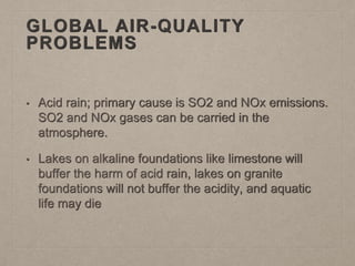 GLOBAL AIR-QUALITY
PROBLEMS
• Acid rain; primary cause is SO2 and NOx emissions.
SO2 and NOx gases can be carried in the
atmosphere.
• Lakes on alkaline foundations like limestone will
buffer the harm of acid rain, lakes on granite
foundations will not buffer the acidity, and aquatic
life may die
 
