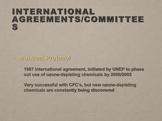 INTERNATIONAL
AGREEMENTS/COMMITTEE
S
• Montreal Protocol
• 1987 international agreement, initiated by UNEP to phase
out use of ozone-depleting chemicals by 2000/2005
• Very successful with CFC’s, but new ozone-depleting
chemicals are constantly being discovered
 