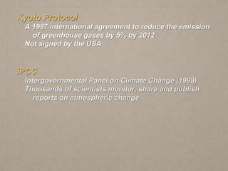 Kyoto Protocol
A 1997 international agreement to reduce the emission
of greenhouse gases by 5% by 2012
Not signed by the USA
IPCC
Intergovernmental Panel on Climate Change (1998)
Thousands of scientists monitor, share and publish
reports on atmospheric change
 
