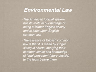 Environmental Law
• The American judicial system
has its roots in our heritage of
being a former English colony
and is base upon English
common law
• The essence of English common
law is that it is made by judges
sitting in courts, applying their
common sense and knowledge
of legal precedent (stare decisis)
to the facts before them
 
