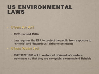 US ENVIRONMENTAL
LAWS
• Clean Air Act
• 1962 (revised 1970)
• Law requires the EPA to protect the public from exposure to
“criteria” and “hazardous” airborne pollutants
• Clean Water Act
• 1972/1977/1988 act to restore all of America’s surface
waterways so that they are navigable, swimmable & fishable
 