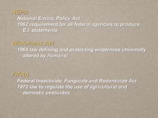 NEPA
National Enviro. Policy Act
1962 requirement for all federal agencies to produce
E.I. statements
Wilderness Act
1964 law defining and protecting wilderness (minimally
altered by humans)
FIFRA
Federal Insecticide, Fungicide and Rodenticide Act
1972 law to regulate the use of agricultural and
domestic pesticides
 