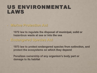 US ENVIRONMENTAL
LAWS
• Marine Protection Act
• 1972 law to regulate the disposal of municipal, solid or
hazardous waste at sea or into the sea
• Endangered Species Act
• 1973 law to protect endangered species from extinction, and
protect the ecosystems on which they depend
• Penalizes ownership of any organism’s body part or
damage to its habitat
 