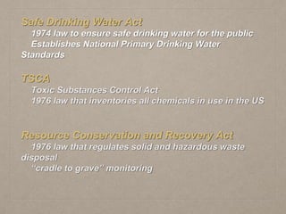 Safe Drinking Water Act
1974 law to ensure safe drinking water for the public
Establishes National Primary Drinking Water
Standards
TSCA
Toxic Substances Control Act
1976 law that inventories all chemicals in use in the US
Resource Conservation and Recovery Act
1976 law that regulates solid and hazardous waste
disposal
“cradle to grave” monitoring
 