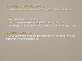Food Quality Protection Act
1996 law that enforces safe pesticide levels in food
HFI
Healthy Forests Initiative
2003 law to help prevent damaging forest fires
Mandatory thinning of trees and clearing of understory
Energy Policy Act
2005 law providing big tax incentives for research and
use of alternative energies
 