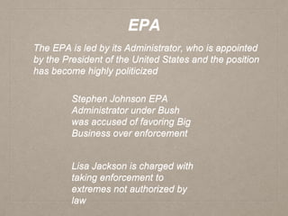 EPA
The EPA is led by its Administrator, who is appointed
by the President of the United States and the position
has become highly politicized
Stephen Johnson EPA
Administrator under Bush
was accused of favoring Big
Business over enforcement
Lisa Jackson is charged with
taking enforcement to
extremes not authorized by
law
 