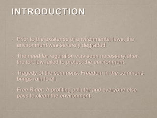 INTRODUCTION
• Prior to the existence of environmental laws, the
environment was severely degraded.
• The need for regulation was seen necessary after
the tort law failed to protect the environment.
• Tragedy of the commons: Freedom in the commons
brings ruin to all.
• Free Rider: A profiting polluter and everyone else
pays to clean the environment.
 