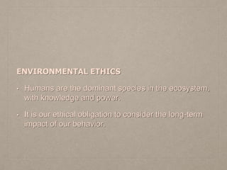 ENVIRONMENTAL ETHICS
• Humans are the dominant species in the ecosystem,
with knowledge and power.
• It is our ethical obligation to consider the long-term
impact of our behavior.
 